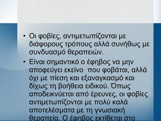 • Οι φοβίες, αντιμετωπίζονται με
διάφορους τρόπους αλλά συνήθως με
συνδυασμό θεραπειών.
• Είναι σημαντικό ο έφηβος να μην
αποφεύγει εκείνο που φοβάται, αλλά
όχι με πίεση και εξαναγκασμό και
δίχως τη βοήθεια ειδικού. Όπως
αποδεικνύεται από έρευνες, οι φοβίες
αντιμετωπίζονται με πολύ καλά
αποτελέσματα με τη γνωσιακή
θεραπεία. Ο έφηβος εκτίθεται στο
 