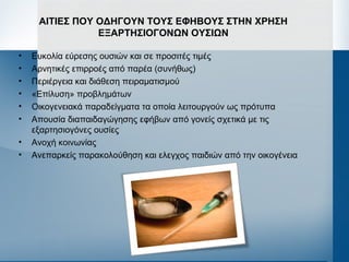 ΑΙΤΙΕΣ ΠΟΥ ΟΔΗΓΟΥΝ ΤΟΥΣ ΕΦΗΒΟΥΣ ΣΤΗΝ ΧΡΗΣΗ
ΕΞΑΡΤΗΣΙΟΓΟΝΩΝ ΟΥΣΙΩΝ
• Ευκολία εύρεσης ουσιών και σε προσιτές τιμές
• Αρνητικές επιρροές από παρέα (συνήθως)
• Περιέργεια και διάθεση πειραματισμού
• «Επίλυση» προβλημάτων
• Οικογενειακά παραδείγματα τα οποία λειτουργούν ως πρότυπα
• Απουσία διαπαιδαγώγησης εφήβων από γονείς σχετικά με τις
εξαρτησιογόνες ουσίες
• Ανοχή κοινωνίας
• Ανεπαρκείς παρακολούθηση και ελεγχος παιδιών από την οικογένεια
 