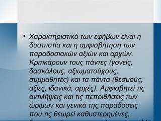 • Χαρακτηριστικό των εφήβων είναι η
δυσπιστία και η αμφισβήτηση των
παραδοσιακών αξιών και αρχών.
Κριτικάρουν τους πάντες (γονείς,
δασκάλους, αξιωματούχους,
συμμαθητές) και τα πάντα (θεσμούς,
αξίες, ιδανικά, αρχές). Αμφισβητεί τις
αντιλήψεις και τις πεποιθήσεις των
ώριμων και γενικά της παραδόσεις
που τις θεωρεί καθυστερημένες,
 