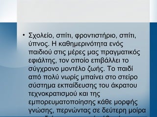 • Σχολείο, σπίτι, φροντιστήριο, σπίτι,
ύπνος. Η καθημερινότητα ενός
παιδιού στις μέρες μας πραγματικός
εφιάλτης, τον οποίο επιβάλλει το
σύγχρονο μοντέλο ζωής. Το παιδί
από πολύ νωρίς μπαίνει στο στείρο
σύστημα εκπαίδευσης του άκρατου
τεχνοκρατισμού και της
εμπορευματοποίησης κάθε μορφής
γνώσης, περνώντας σε δεύτερη μοίρα
 