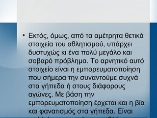 • Εκτός, όμως, από τα αμέτρητα θετικά
στοιχεία του αθλητισμού, υπάρχει
δυστυχώς κι ένα πολύ μεγάλο και
σοβαρό πρόβλημα. Το αρνητικό αυτό
στοιχείο είναι η εμπορευματοποίηση
που σήμερα την συναντούμε συχνά
στα γήπεδα ή στους διάφορους
αγώνες. Με βάση την
εμπορευματοποίηση έρχεται και η βία
και φανατισμός στα γήπεδα. Είναι
 