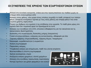 ΟΙ ΣΥΝΕΠΕΙΕΣ ΤΗΣ ΧΡΗΣΗΣ ΤΩΝ ΕΞΑΡΤΗΣΙΟΓΟΝΩΝ ΟΥΣΙΩΝ
• Αλλαγή στη συνολική νοοτροπία, στάση και στην προσωπικότητα του παιδιού χωρίς να
υπάρχει άλλη αναγνωρίσιμη αιτία
• Αλλαγές στους φίλους, νέοι χώροι στους οποίους συχνάζει το παιδί, αποφυγή των παλιών
φίλων, αποφυγή συνομιλιών σχετικά με τους νέους φίλους και ύπαρξη φίλων που είναι
γνωστοί χρήστες ναρκωτικών
• Πτώση των βαθμών στο σχολείο ή της απόδοσης στην εργασία. Το παιδί χάνει μέρες στο
σχολείο διότι δεν πηγαίνειή αργεί να προσέρχεται σε αυτό
• Αλλαγές των συνηθειών στο σπίτι, απώλεια ενδιαφέροντος για την οικογένεια και τις
οικογενειακές δραστηριότητες
• Δυσκολίες στη συγκέντρωση, δυσκολίες μνήμης (λησμοσύνη)
• Γενικά απώλεια κινήτρων, ενέργειας και αυτοεκτίμησης, αδιαφορία για όλα
• Ξαφνικές εξάρσεις υπερευαισθησίας, εξάρσεις θυμού, πικαρίσματα
• Κακοκεφιά, ευερεθιστικότητα ή νευρικότητα
• Ανόητη συμπεριφορά
• Παρανοϊκές σκέψεις
• Υπερβολική ανάγκη για απομόνωση, παιδί που γίνεται απρόσιτο
• Μυστικοπάθεια ή ύποπτη συμπεριφορά
• Χρόνια ανειλικρίνεια, ατιμία
• Ανεξήγητη ανάγκη χρημάτων, κλοπή χρημάτων
• Αλλαγές στις συνήθειες προσωπικής περιποίησης
• Κατοχή σχετικών για χρήση φαρμάκων και ουσιών
 