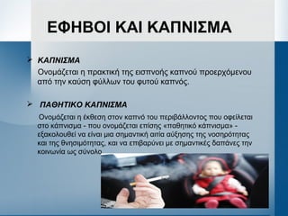 ΕΦΗΒΟΙ ΚΑΙ ΚΑΠΝΙΣΜΑ
 ΚΑΠΝΙΣΜΑ
Ονομάζεται η πρακτική της εισπνοής καπνού προερχόμενου
από την καύση φύλλων του φυτού καπνός.
 ΠΑΘΗΤΙΚΟ ΚΑΠΝΙΣΜΑ
Ονομάζεται η έκθεση στον καπνό του περιβάλλοντος που οφείλεται
στο κάπνισμα - που ονομάζεται επίσης «παθητικό κάπνισμα» -
εξακολουθεί να είναι μια σημαντική αιτία αύξησης της νοσηρότητας
και της θνησιμότητας, και να επιβαρύνει με σημαντικές δαπάνες την
κοινωνία ως σύνολο.
 
