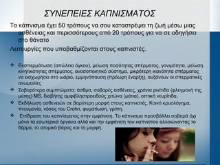 ΣΥΝΕΠΕΙΕΣ ΚΑΠΝΙΣΜΑΤΟΣ
Το κάπνισμα έχει 50 τρόπους να σου καταστρέψει τη ζωή μέσω μιας
ασθένειας και περισσότερους από 20 τρόπους για να σε οδηγήσει
στο θάνατο
Λειτουργίες που υποβαθμίζονται στους καπνιστές.
 Εκσπερμάτωση (απώλεια όγκου), μείωση ποσότητας σπέρματος, γονιμότητα, μείωση
κινητικότητας σπέρματος, ανοσοποιητικό σύστημα, μικρότερη ικανότητα σπέρματος
να εισχωρήσει στο ωάριο, εμμηνόπαυση (πρόωρη έναρξη), αυξάνουν οι σπερματικές
ανωμαλίες
 Σοβαρότερα συμπτώματα: άσθμα, σοβαρές ασθένειες, χρόνια ρινίτιδα (φλεγμονή της
μύτης) MS, διαβήτης αμφιβληστροειδούς χιτώνα (μάτια), οπτική νευρίτιδα.
 Εκδήλωση ασθενειών σε βαρύτερη μορφή στους καπνιστές. Κοινό κρυολόγημα,
πνευμονία, νόσος του Crohn, φυματίωση, γρίπη.
 Επίδραση του καπνίσματος στην εμφάνιση. Το κάπνισμα προσβάλλει σοβαρά όχι
μόνο τα εσωτερικά όργανα αλλά και την εμφάνιση του καπνιστού αλλοιώνοντας το
δέρμα, το ατομικό βάρος και τη μορφή.
 