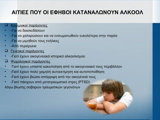 ΑΙΤΙΕΣ ΠΟΥ ΟΙ ΕΦΗΒΟΙ ΚΑΤΑΝΑΛΩΝΟΥΝ ΑΛΚΟΟΛ
 Κοινωνικοί παράγοντες
• -Για να διασκεδάσουν
• -Για να χαλαρώσουν και να ενσωματωθούν ευκολότερα στην παρέα
• -Για να μιμηθούν τους ενήλικες
• -Από περιέργεια
 Γενετικοί παράγοντες
• -Γιατί έχουν οικογενειακό ιστορικό αλκοολισμού
 Ψυχολογικοί παράγοντες
• Γιατί έχουν υποστεί κακοποίηση από το οικογενειακό τους περιβάλλον
• -Γιατί έχουν πολύ χαμηλή αυτοεκτίμηση και αυτοπεποίθηση
• -Γιατί έχουν βιώσει απόρριψη από την οικογένειά τους
• -Γιατί πάσχουν από μετατραυματικό στρες (PTSD)
λόγω βίωσης σοβαρών τραυματικών γεγονότων
 