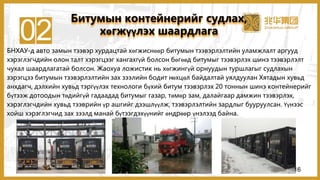 02БНХАУ-д авто замын тээвэр хурдацтай хөгжиснөөр битумын тээвэрлэлтийн уламжлалт аргууд
хэрэглэгчдийн олон талт хэрэгцээг хангахгүй болсон бөгөөд битумыг тээвэрлэх шинэ тээвэрлэлт
чухал шаардлагатай болсон. Жаохуа ложистик нь хөгжингүй орнуудын туршлагыг судлахын
зэрэгцээ битумын тээвэрлэлтийн зах зээлийн бодит нөхцөл байдалтай уялдуулан Хятадын хувьд
анхдагч, дэлхийн хувьд тэргүүлэх технологи бүхий битум тээвэрлэх 20 тоннын шинэ контейнерийг
бүтээж дотоодын төдийгүй гадаадад битумыг газар, төмөр зам, далайгаар дамжин тээвэрлэх,
хэрэглэгчдийн хувьд тээврийн үр ашгийг дээшлүүлж, тээвэрлэлтийн зардлыг бууруулсан. Үүнээс
хойш хэрэглэгчид зах зээлд манай бүтээгдэхүүнийг өндрөөр үнэлээд байна.
Битумын контейнерийг судлах,
хөгжүүлэх шаардлага
16
 