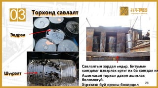 03
Эвдрэл
Шүүрэлт
Савлалтын зардал өндөр, Битумын
хаягдлыг цэвэрлэх өртөг их ба хаягдал их
Ашигласан торхыг дахин ашиглах
боломжгүй.
Хүрээлэн буй орчны бохирдол
Торхонд савлалт
26
 