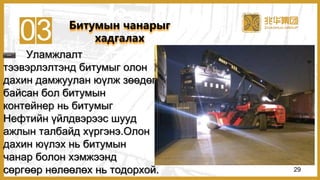 03
Уламжлалт
тээвэрлэлтэнд битумыг олон
дахин дамжуулан юүлж зөөдөг
байсан бол битумын
контейнер нь битумыг
Нефтийн үйлдвэрээс шууд
ажлын талбайд хүргэнэ.Олон
дахин юүлэх нь битумын
чанар болон хэмжээнд
сөргөөр нөлөөлөх нь тодорхой.
Битумын чанарыг
хадгалах
29
 