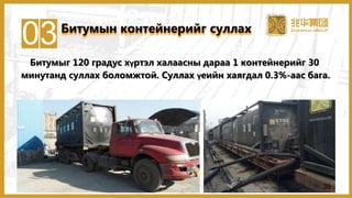 03Битумын контейнерийг суллах
Битумыг 120 градус хүртэл халаасны дараа 1 контейнерийг 30
минутанд суллах боломжтой. Суллах үеийн хаягдал 0.3%-аас бага.
38
 