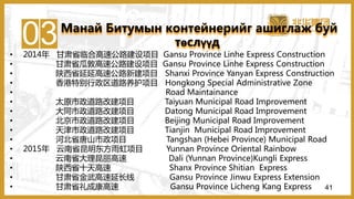 03• 2014年 甘肃省临合高速公路建设项目 Gansu Province Linhe Express Construction
• 甘肃省瓜敦高速公路建设项目 Gansu Province Linhe Express Construction
• 陕西省延延高速公路新建项目 Shanxi Province Yanyan Express Construction
• 香港特别行政区道路养护项目 Hongkong Special Administrative Zone
• Road Maintainance
• 太原市政道路改建项目 Taiyuan Municipal Road Improvement
• 大同市政道路改建项目 Datong Municipal Road Improvement
• 北京市政道路改建项目 Beijing Municipal Road Improvement
• 天津市政道路改建项目 Tianjin Municipal Road Improvement
• 河北省唐山市政项目 Tangshan (Hebei Province) Municipal Road
• 2015年 云南省昆明东方雨虹项目 Yunnan Province Oriental Rainbow
• 云南省大理昆丽高速 Dali (Yunnan Province)Kungli Express
• 陕西省十天高速 Shanx Province Shitian Express
• 甘肃省金武高速延长线 Gansu Province Jinwu Express Extension
• 甘肃省礼成康高速 Gansu Province Licheng Kang Express
Манай Битумын контейнерийг ашиглаж буй
төслүүд
41
 