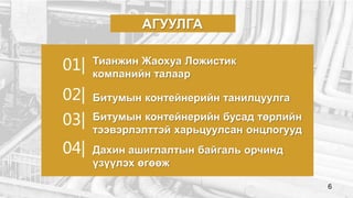 Тианжин Жаохуа Ложистик
компанийн талаар
Битумын контейнерийн бусад төрлийн
тээвэрлэлттэй харьцуулсан онцлогууд
АГУУЛГА
Битумын контейнерийн танилцуулга
Дахин ашиглалтын байгаль орчинд
үзүүлэх өгөөж
01|
02|
03|
04|
6
 