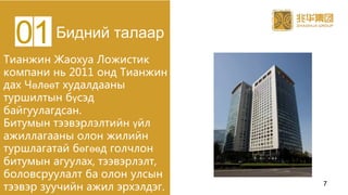Тианжин Жаохуа Ложистик
компани нь 2011 онд Тианжин
дах Чөлөөт худалдааны
туршилтын бүсэд
байгуулагдсан.
Битумын тээвэрлэлтийн үйл
ажиллагааны олон жилийн
туршлагатай бөгөөд голчлон
битумын агуулах, тээвэрлэлт,
боловсруулалт ба олон улсын
тээвэр зуучийн ажил эрхэлдэг.
Бидний талаар01
7
 