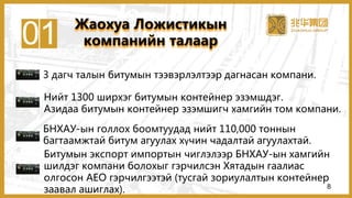 01
3 дагч талын битумын тээвэрлэлтээр дагнасан компани.
Нийт 1300 ширхэг битумын контейнер эзэмшдэг.
Азидаа битумын контейнер эзэмшигч хамгийн том компани.
БНХАУ-ын голлох боомтуудад нийт 110,000 тоннын
багтаамжтай битум агуулах хүчин чадалтай агуулахтай.
Битумын экспорт импортын чиглэлээр БНХАУ-ын хамгийн
шилдэг компани болохыг гэрчилсэн Хятадын гаалиас
олгосон AEO гэрчилгээтэй (тусгай зориулалтын контейнер
заавал ашиглах).
Жаохуа Ложистикын
компанийн талаар
8
 