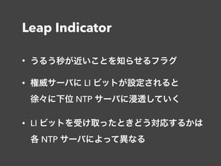 Leap Indicator
• うるう秒が近いことを知らせるフラグ
• 権威サーバに LI ビットが設定されると 
徐々に下位 NTP サーバに浸透していく
• LI ビットを受け取ったときどう対応するかは 
各 NTP サーバによって異なる
 