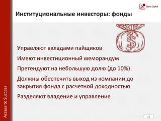  
	
  
	
  
	
  
	
  
	
  
	
  
	
  
	
  
	
  
	
  
	
  
	
  	
  
	
  
	
  
	
  
	
  	
  
12	
  
Институциональные	
  инвесторы:	
  фонды	
  
Access	
  to	
  Success	
  	
  
Управляют	
  вкладами	
  пайщиков	
  
Имеют	
  инвестиционный	
  меморандум	
  
Претендуют	
  на	
  небольшую	
  долю	
  (до	
  10%)	
  
Должны	
  обеспечить	
  выход	
  из	
  компании	
  до	
  
закрытия	
  фонда	
  с	
  расчетной	
  доходностью	
  
Разделяют	
  владение	
  и	
  управление	
  
 