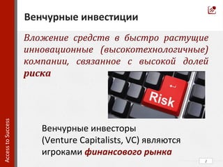 Вложение	
   средств	
   в	
   быстро	
   растущие	
  
инновационные	
   (высокотехнологичные)	
  
компании,	
   связанное	
   с	
   высокой	
   долей	
  
риска	
  
	
  
2	
  
Венчурные	
  инвестиции	
  
Access	
  to	
  Success	
  	
  
Венчурные	
  инвесторы	
  
(Venture	
  Capitalists,	
  VC)	
  являются	
  	
  
игроками	
  финансового	
  рынка	
  
 