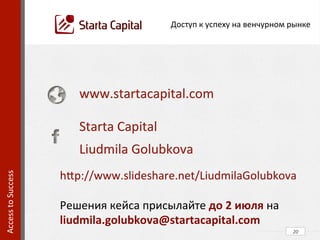Соглашение	
  об	
  основных	
  условиях	
  сделки	
  (Term	
  Sheet)	
  
•  «кто-­‐кому-­‐когда-­‐сколько»	
  
•  юрисдикция	
  материнской	
  и	
  дочерней	
  компаний	
  
•  отношения	
  материнской	
  и	
  дочерней	
  компаний	
  
•  защита	
  интеллектуальной	
  собственности	
  
•  дисконт	
  ко	
  входу	
  следующего	
  инвестора	
  
Договор	
  конвертируемого	
  займа	
  (Convertible	
  Note)	
  
•  на	
  какой	
  срок	
  
•  под	
  какие	
  условия	
  (KPI)	
  
•  «коридор»	
  оценки	
  	
  
	
   20	
  
Access	
  to	
  Success	
  	
  
Специфика	
  подготовки	
  венчурной	
  сделки	
  
 