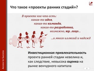 В	
  проекте	
  кое-­‐что	
  есть:	
  	
  
	
  какая-­‐то	
  идея,	
  	
  
	
  	
  	
  	
  	
  	
  	
  	
  	
   	
  	
  	
  	
  	
  какая-­‐то	
  команда,	
  	
  
	
   	
  какая-­‐то	
  разработка,	
  
	
   	
   	
  возможно,	
  юр.	
  лицо…	
  
	
  
77	
  	
  	
  	
  	
  	
  	
   	
  	
  	
  
	
  	
  
	
  
	
  
	
  	
  
	
  
4	
  
Что	
  такое	
  «проекты	
  ранних	
  стадий»?	
  
Access	
  to	
  Success	
  	
  
Инвестиционная	
  привлекательность	
  
проекта	
  ранней	
  стадии	
  невелика	
  и,	
  
как	
  следствие,	
  невысока	
  оценка	
  на	
  
рынке	
  венчурного	
  капитала	
  
…и	
  много	
  иллюзий	
  и	
  надежд	
  	
  
 