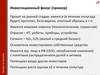  
	
  
	
  
	
  
	
  
	
  
	
  
	
  
	
  
	
  
	
  
	
  
	
  	
  
	
  
	
  
	
  
	
  
	
  
	
  	
  
7	
  
	
  Инвестиционный	
  фокус	
  (пример)	
  
Access	
  to	
  Success	
  	
  
Проект	
  на	
  ранней	
  стадии:	
  имеется	
  (в	
  течение	
  полугода	
  
будет)	
  прототип,	
  бета-­‐версия,	
  опытный	
  образец	
  и	
  т.п.	
  	
  
Имеется	
  мировая	
  новизна	
  (технологическая,	
  сервисная)	
  
Отрасли	
  –	
  ИТ,	
  роботы,	
  приборы,	
  устройства	
  
Сегмент	
  –	
  b2c,	
  b2b	
  (малый	
  и	
  средний	
  бизнес)	
  
Основатели	
  инвестировали	
  собственные	
  средства	
  
Имеется	
  юр.	
  лицо	
  в	
  РФ	
  (ООО,	
  непубличная	
  компания)	
  	
  	
  	
  
с	
  понятным	
  распределением	
  долей	
  и	
  активов	
  
Потенциал	
  входа	
  других	
  инвесторов	
  
Потенциал	
  роста	
  оценки	
  х2	
  в	
  течении	
  полугода	
  
 