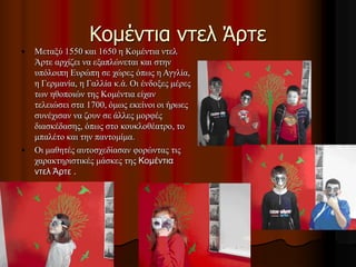 Κομέντια ντελ Άρτε
• Μεταξύ 1550 και 1650 η Κομέντια ντελ
Άρτε αρχίζει να εξαπλώνεται και στην
υπόλοιπη Ευρώπη σε χώρες όπως η Αγγλία,
η Γερμανία, η Γαλλία κ.ά. Οι ένδοξες μέρες
των ηθοποιών της Κομέντια είχαν
τελειώσει στα 1700, όμως εκείνοι οι ήρωες
συνέχισαν να ζουν σε άλλες μορφές
διασκέδασης, όπως στο κουκλοθέατρο, το
μπαλέτο και την παντομίμα.
• Οι μαθητές αυτοσχεδίασαν φορώντας τις
χαρακτηριστικές μάσκες της Κομέντια
ντελ Άρτε .
 