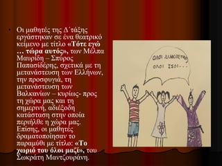 • Οι μαθητές της Δ΄τάξης
εργάστηκαν σε ένα θεατρικό
κείμενο με τίτλο «Τότε εγώ
… τώρα αυτός», των Μέλπα
Μαυρίδη – Σπύρος
Παπασίδέρης, σχετικά με τη
μετανάστευση των Ελλήνων,
την προσφυγιά, τη
μετανάστευση των
Βαλκανίων – κυρίως- προς
τη χώρα μας και τη
σημερινή, αδιέξοδη
κατάσταση στην οποία
περιήλθε η χώρα μας.
Επίσης, οι μαθητές
δραματοποίησαν το
παραμύθι με τίτλο: «Το
χωριό του όλοι μαζί», του
Σωκράτη Μαντζουράνη.
 