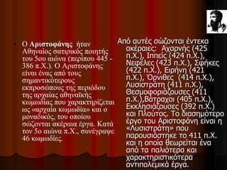 • Ο Αριστοφάνης ήταν
Αθηναίος σατιρικός ποιητής
του 5ου αιώνα (περίπου 445 -
386 π.Χ.). Ο Αριστοφάνης
είναι ένας από τους
σημαντικότερους
εκπροσώπους της περιόδου
της αρχαίας αθηναϊκής
κωμωδίας που χαρακτηρίζεται
ως «αρχαία κωμωδία» και ο
μοναδικός, του οποίου
σώζονται ακέραια έργα. Κατά
τον 5ο αιώνα π.Χ., συνέγραψε
46 κωμωδίες.
Από αυτές σώζονται έντεκα
ακέραιες: Αχαρνής (425
π.Χ.), Ιππείς (424 π.Χ.),
Νεφέλες (423 π.Χ.), Σφήκες
(422 π.Χ.), Ειρήνη (421
π.Χ.), Όρνιθες (414 π.Χ.),
Λυσιστράτη (411 π.Χ.),
Θεσμοφοριάζουσες (411
π.Χ.),Βάτραχοι (405 π.Χ.),
Εκκλησιάζουσες (392 π.Χ.)
και Πλούτος. Το διασημότερο
έργο του Αριστοφάνη είναι η
«Λυσιστράτη» που
παρουσιάστηκε το 411 π.Χ.
και η οποία θεωρείται ένα
από τα παλιότερα και
χαρακτηριστικότερα
αντιπολεμικά έργα.
 