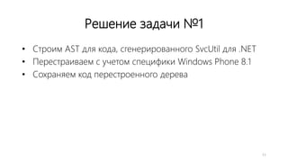 Решение задачи №1
• Строим AST для кода, сгенерированного SvcUtil для .NET
• Перестраиваем с учетом специфики Windows Phone 8.1
• Сохраняем код перестроенного дерева
11
 