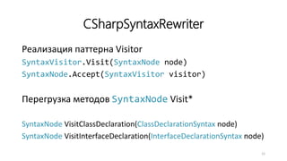CSharpSyntaxRewriter
Реализация паттерна Visitor
SyntaxVisitor.Visit(SyntaxNode node)
SyntaxNode.Accept(SyntaxVisitor visitor)
Перегрузка методов SyntaxNode Visit*
SyntaxNode VisitClassDeclaration(ClassDeclarationSyntax node)
SyntaxNode VisitInterfaceDeclaration(InterfaceDeclarationSyntax node)
12
 