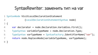 SyntaxRewriter: заменить тип на var
1 SyntaxNode VisitLocalDeclarationStatement
2 (LocalDeclarationStatementSyntax node)
3 {
4 var declarator = node.Declaration.Variables.First();
5 TypeSyntax variableTypeName = node.Declaration.Type;
6 TypeSyntax varTypeName = SyntaxFactory.IdentifierName("var");
7 return node.ReplaceNode(variableTypeName, varTypeName);
8 }
13
 