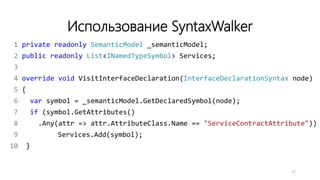 Использование SyntaxWalker
1 private readonly SemanticModel _semanticModel;
2 public readonly List<INamedTypeSymbol> Services;
3
4 override void VisitInterfaceDeclaration(InterfaceDeclarationSyntax node)
5 {
6 var symbol = _semanticModel.GetDeclaredSymbol(node);
7 if (symbol.GetAttributes()
8 .Any(attr => attr.AttributeClass.Name == "ServiceContractAttribute"))
9 Services.Add(symbol);
10 }
17
 