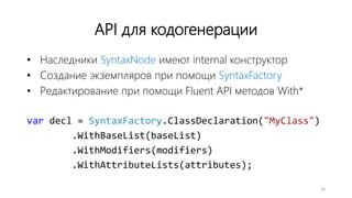 API для кодогенерации
• Наследники SyntaxNode имеют internal конструктор
• Создание экземпляров при помощи SyntaxFactory
• Редактирование при помощи Fluent API методов With*
var decl = SyntaxFactory.ClassDeclaration("MyClass")
.WithBaseList(baseList)
.WithModifiers(modifiers)
.WithAttributeLists(attributes);
18
 