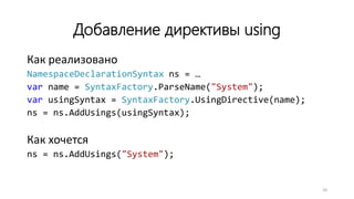 Добавление директивы using
Как реализовано
NamespaceDeclarationSyntax ns = …
var name = SyntaxFactory.ParseName("System");
var usingSyntax = SyntaxFactory.UsingDirective(name);
ns = ns.AddUsings(usingSyntax);
Как хочется
ns = ns.AddUsings("System");
20
 