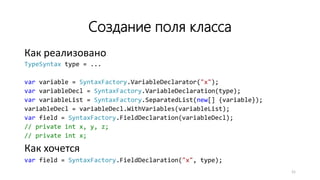 Создание поля класса
Как реализовано
TypeSyntax type = ...
var variable = SyntaxFactory.VariableDeclarator("x");
var variableDecl = SyntaxFactory.VariableDeclaration(type);
var variableList = SyntaxFactory.SeparatedList(new[] {variable});
variableDecl = variableDecl.WithVariables(variableList);
var field = SyntaxFactory.FieldDeclaration(variableDecl);
// private int x, y, z;
// private int x;
Как хочется
var field = SyntaxFactory.FieldDeclaration("x", type);
21
 