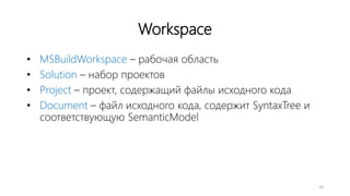 Workspace
• MSBuildWorkspace – рабочая область
• Solution – набор проектов
• Project – проект, содержащий файлы исходного кода
• Document – файл исходного кода, содержит SyntaxTree и
соответствующую SemanticModel
24
 