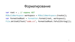 Форматирование
var root = … // корень AST
MSBuildWorkspace workspace = MSBuildWorkspace.Create();
var formattedRoot = Formatter.Format(root, workspace);
File.WriteAllText("code.cs", formattedRoot.ToFullString());
25
 