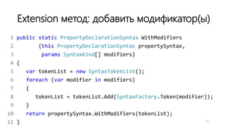 Extension метод: добавить модификатор(ы)
1 public static PropertyDeclarationSyntax WithModifiers
2 (this PropertyDeclarationSyntax propertySyntax,
3 params SyntaxKind[] modifiers)
4 {
5 var tokenList = new SyntaxTokenList();
6 foreach (var modifier in modifiers)
7 {
8 tokenList = tokenList.Add(SyntaxFactory.Token(modifier));
9 }
10 return propertySyntax.WithModifiers(tokenList);
11 } 27
 