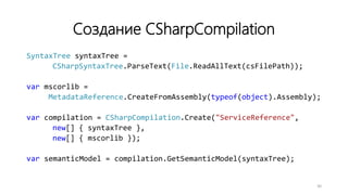 Создание CSharpCompilation
SyntaxTree syntaxTree =
CSharpSyntaxTree.ParseText(File.ReadAllText(csFilePath));
var mscorlib =
MetadataReference.CreateFromAssembly(typeof(object).Assembly);
var compilation = CSharpCompilation.Create("ServiceReference",
new[] { syntaxTree },
new[] { mscorlib });
var semanticModel = compilation.GetSemanticModel(syntaxTree);
30
 