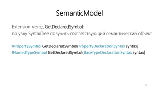 SemanticModel
Extension метод GetDeclaredSymbol:
по узлу SyntaxTree получить соответствующий семантический объект
IPropertySymbol GetDeclaredSymbol(PropertyDeclarationSyntax syntax)
INamedTypeSymbol GetDeclaredSymbol(BaseTypeDeclarationSyntax syntax)
31
 