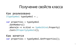 Получение свойств класса
Как реализовано
ITypeSymbol typeSymbol = …
var properties = typeSymbol
.GetMembers()
.Where(m => m.Kind == SymbolKind.Property)
.Cast<IPropertySymbol>();
Как хочется
var properties = typeSymbol.GetProperties();
32
 