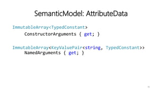SemanticModel: AttributeData
ImmutableArray<TypedConstant>
ConstructorArguments { get; }
ImmutableArray<KeyValuePair<string, TypedConstant>>
NamedArguments { get; }
36
 