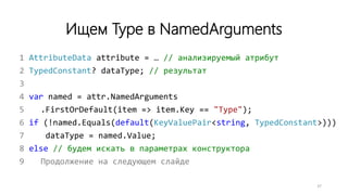 Ищем Type в NamedArguments
1 AttributeData attribute = … // анализируемый атрибут
2 TypedConstant? dataType; // результат
3
4 var named = attr.NamedArguments
5 .FirstOrDefault(item => item.Key == "Type");
6 if (!named.Equals(default(KeyValuePair<string, TypedConstant>)))
7 dataType = named.Value;
8 else // будем искать в параметрах конструктора
9 Продолжение на следующем слайде
37
 
