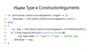 Ищем Type в ConstructorArguments
9 if (attribute.ConstructorArguments.Length == 2)
10 dataType = attribute.ConstructorArguments.Last();
11 else
12 {
13 var arg = attribute.ConstructorArguments.FirstOrDefault();
14 if (!arg.Equals(default(TypedConstant)) &&
15 arg.Type.Name == "Type") //"Type" – System.Type
16 dataType = arg;
17 }
38
 