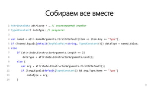 Собираем все вместе
1 AttributeData attribute = … // анализируемый атрибут
2 TypedConstant? dataType; // результат
3
4 var named = attr.NamedArguments.FirstOrDefault(item => item.Key == "Type");
5 if (!named.Equals(default(KeyValuePair<string, TypedConstant>))) dataType = named.Value;
6 else
7 if (attribute.ConstructorArguments.Length == 2)
8 dataType = attribute.ConstructorArguments.Last();
9 else {
11 var arg = attribute.ConstructorArguments.FirstOrDefault();
12 if (!arg.Equals(default(TypedConstant)) && arg.Type.Name == "Type")
13 dataType = arg;
14 }
39
 