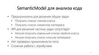 SemanticModel для анализа кода
• Предназначена для решения общих задач
• Получить список членов класса
• Получить список элементов namespace
• API для решения частных задач отсутствует
• Нельзя получить отдельный список свойств класса
• Нельзя получить список классов namespace
• Нет проверки примитивности типа
• Сложная работа с атрибутами
40
 