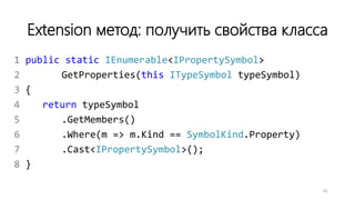 Extension метод: получить свойства класса
1 public static IEnumerable<IPropertySymbol>
2 GetProperties(this ITypeSymbol typeSymbol)
3 {
4 return typeSymbol
5 .GetMembers()
6 .Where(m => m.Kind == SymbolKind.Property)
7 .Cast<IPropertySymbol>();
8 }
41
 