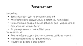 Заключение
SyntaxTree
• SyntaxRewriter – для точечных изменений
• Многословность (создать имя, а потом сам namespace)
• Решает общие задачи (нельзя добавить один модификатор)
• Есть удобные методы Parse*
• Форматирование в пакете Workspace
SemanticModel
• Решает общие задачи (нельзя получить свойства класса)
• Нет проверки типа на примитивность
• Неудобная работа с атрибутами
44
 