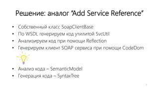 Решение: аналог “Add Service Reference”
• Собственный класс SoapClientBase
• По WSDL генерируем код утилитой SvcUtil
• Анализируем код при помощи Reflection
• Генерируем клиент SOAP сервиса при помощи CodeDom
• Анализ кода – SemanticModel
• Генерация кода – SyntaxTree
7
 