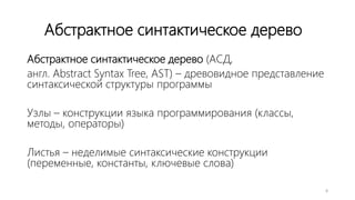 Абстрактное синтактическое дерево
Абстрактное синтактическое дерево (АСД,
англ. Abstract Syntax Tree, AST) – древовидное представление
синтаксической структуры программы
Узлы – конструкции языка программирования (классы,
методы, операторы)
Листья – неделимые синтаксические конструкции
(переменные, константы, ключевые слова)
8
 