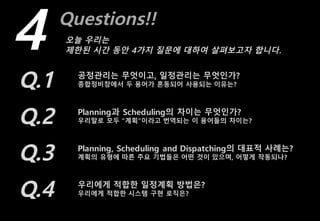 Questions!!
4 오늘 우리는
제한된 시간 동안 4가지 질문에 대하여 살펴보고자 합니다.
Q.1 공정관리는 무엇이고, 일정관리는 무엇인가?
종합정비창에서 두 용어가 혼동되어 사용되는 이유는?
Q.2 Planning과 Scheduling의 차이는 무엇인가?
우리말로 모두 “계획”이라고 번역되는 이 용어들의 차이는?
Q.3 Planning, Scheduling and Dispatching의 대표적 사례는?
계획의 유형에 따른 주요 기법들은 어떤 것이 있으며, 어떻게 작동되나?
Q.4 우리에게 적합한 일정계획 방법은?
우리에게 적합한 시스템 구현 로직은?
 
