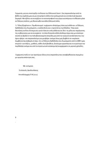 Γερμανία,για να υποστηρίξειτα δίκαια τουΕλληνικούλαού.Σαςπαρακαλούμεαπότα
βάθητης καρδιάςμαςνα μη επιτρέψετεάλλοστα εγκληματικά καιεκτελεστικά όργανα
Σαμαρά –Βενιζέλουνα συνεχίζουντοκαταστροφικότουςέργονα σπέρνουν τοθάνατομόνο
σε Έλληνεςπολίτες,μη θανατωθείκαιάλληΕλληνικήπόλη.
5. ΤέλοςΕξοχότατεκ. Πρωθυπουργέ ευχόμαστεολοψύχωςτόσοεγώ αλλά και οι Έλληνες
Ορθόδοξοιπουδιωκόμαστε,οκαλόςΘεόςκαιη προστάτηςτηςΕλλάδος Υπέρ αγία
Θεοτόκοςνα δίνειδύναμηκαιυγεία τόσοσε εσάςαλλά καισε όλα τα μέληκαι παράγοντες
της κυβέρνησηςγια να συνεχίσετε τοτόσοδύσκολοαλλά αξιόλογοέργοσας μεαπώτερο
σκοπόνα βγάλετετηνπολυβασανισμένηπατρίδα μαςαπότην τραγικήκατάστασηπουτην
έχουν φέρει καιπαρακαλούμε για μια φόρα ακόμα όπωςμαςδεχθείτεσε ακρόαση
λαμβάνονταςσοβαράυπόψιν ότι οι ΈλληνεςΟρθόδοξοιπουδιωκόμαστεαπότο2009 (μας
στερούν συντάξεις, μισθούς,κάθευλικήβοήθεια ,δικαίωμα εργασίαςκαιτοκυριότεροτην
περίθαλψηακόμα καιαπότα στρατιωτικά νοσοκομεία) ανερχόμαστεσεμερικέςχιλιάδες.
Ευχαριστώ πολύεκ των προτέρων όλουςτουςπαραπάνωπουαναφέρθηκακαιπεριμένω
με αγωνία απάντηση σας.
Με εκτίμηση
Στυλιανός Δανδουλάκης
ΑντιπλοίαρχοςΠ.Ν.(ε.α.).
9
.
 